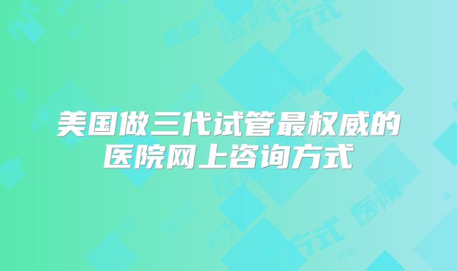 美国做三代试管最权威的医院网上咨询方式