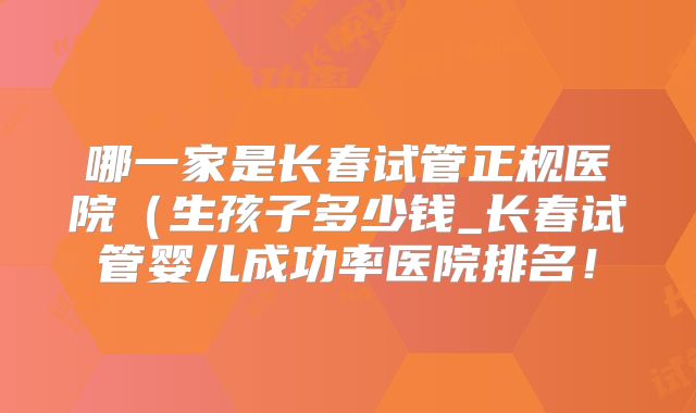 哪一家是长春试管正规医院(生孩子多少钱_长春试管婴儿成功率医院排名!