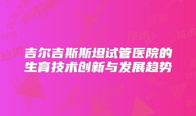 吉尔吉斯斯坦试管医院的生育技术创新与发展趋势