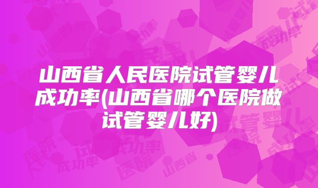 山西省人民医院试管婴儿成功率(山西省哪个医院做试管婴儿好)
