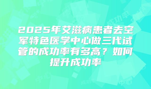 2025年艾滋病患者去空军特色医学中心做三代试管的成功率有多高？如何提升成功率