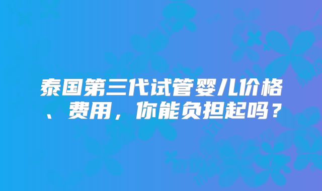 泰国第三代试管婴儿价格、费用,你能负担起吗?