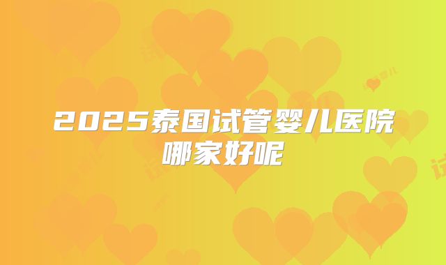 2025泰国试管婴儿医院哪家好呢