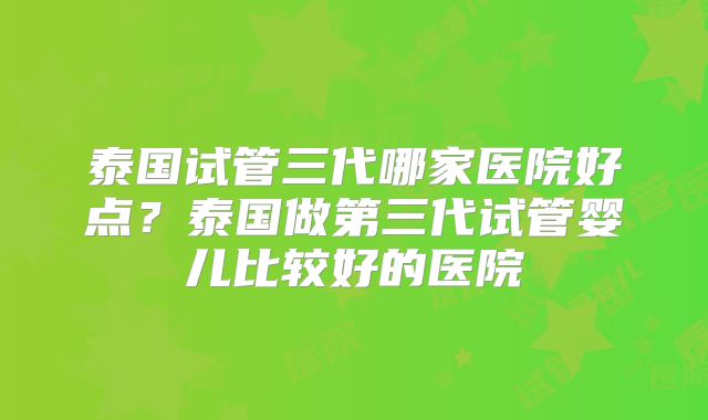 泰国试管三代哪家医院好点?泰国做第三代试管婴儿比较好的医院