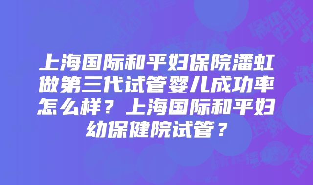 上海国际和平妇保院潘虹做第三代试管婴儿成功率怎么样？上海国际和平妇幼保健院试管？