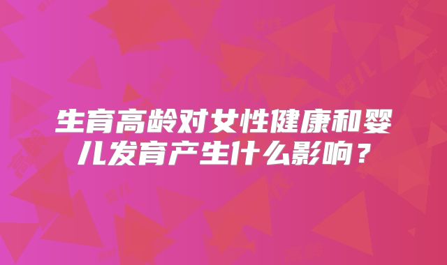 生育高龄对女性健康和婴儿发育产生什么影响?