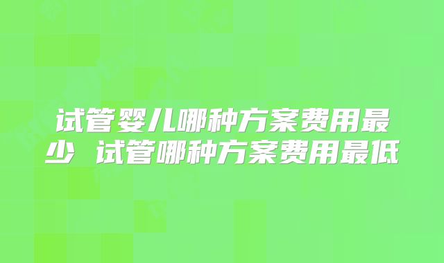 试管婴儿哪种方案费用最少 试管哪种方案费用最低