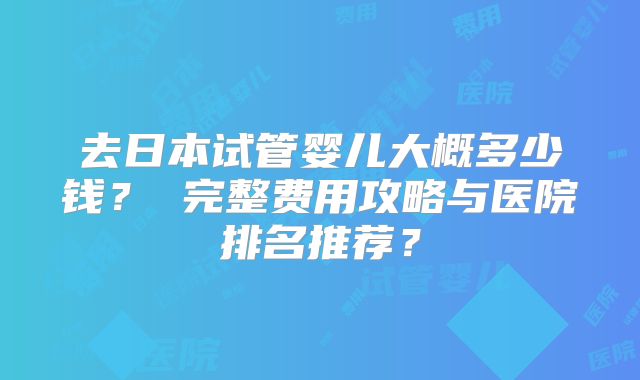 去日本试管婴儿大概多少钱？ 完整费用攻略与医院排名推荐？