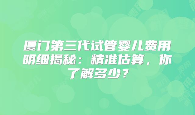 厦门第三代试管婴儿费用明细揭秘：精准估算，你了解多少？