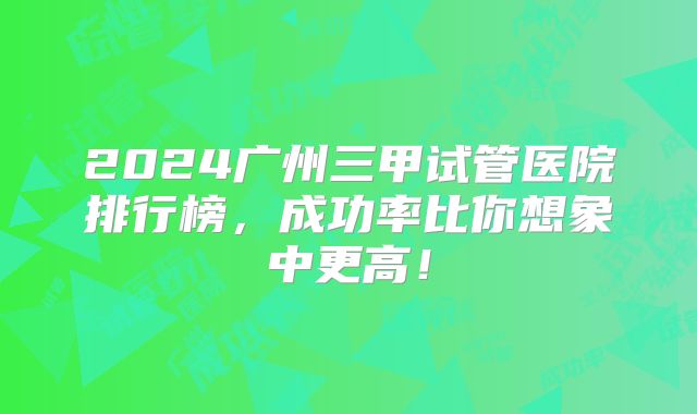 2024广州三甲试管医院排行榜，成功率比你想象中更高！