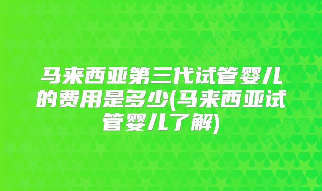 马来西亚第三代试管婴儿的费用是多少(马来西亚试管婴儿了解)