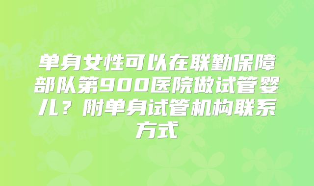 单身女性可以在联勤保障部队第900医院做试管婴儿？附单身试管机构联系方式