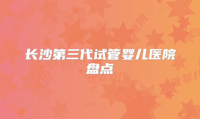 长沙第三代试管婴儿医院盘点