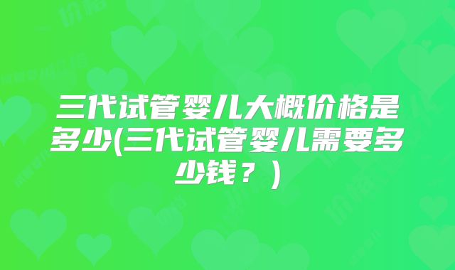 三代试管婴儿大概价格是多少(三代试管婴儿需要多少钱？)