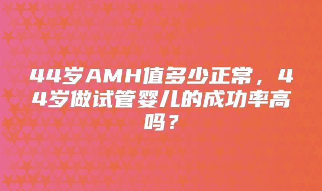 44岁AMH值多少正常，44岁做试管婴儿的成功率高吗？