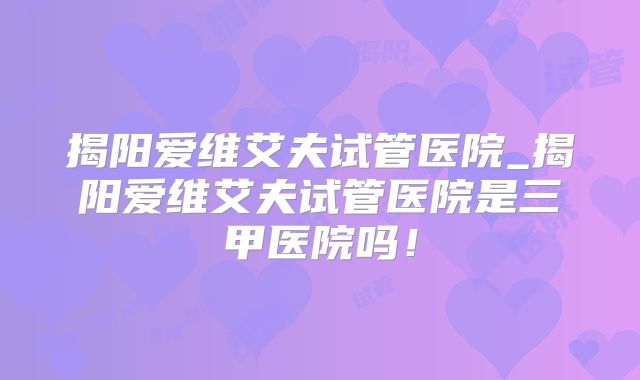 揭阳爱维艾夫试管医院_揭阳爱维艾夫试管医院是三甲医院吗！