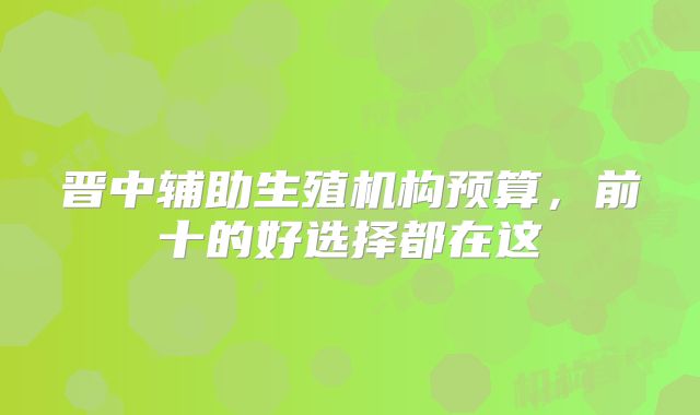 晋中辅助生殖机构预算，前十的好选择都在这