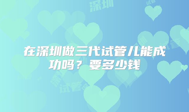 在深圳做三代试管儿能成功吗?要多少钱