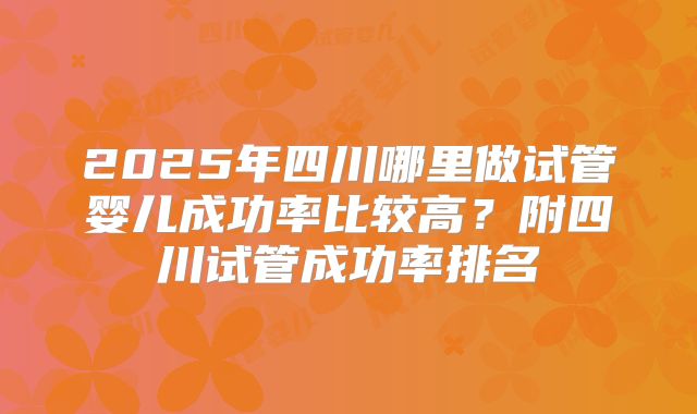 2025年四川哪里做试管婴儿成功率比较高？附四川试管成功率排名