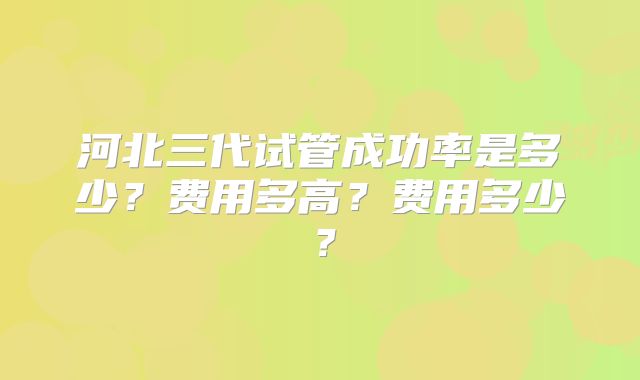 河北三代试管成功率是多少？费用多高？费用多少？