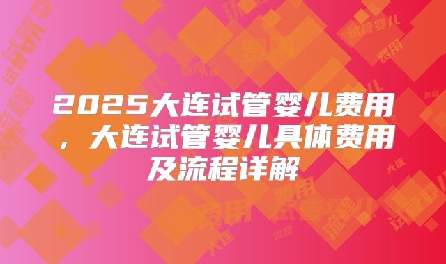 2025大连试管婴儿费用，大连试管婴儿具体费用及流程详解