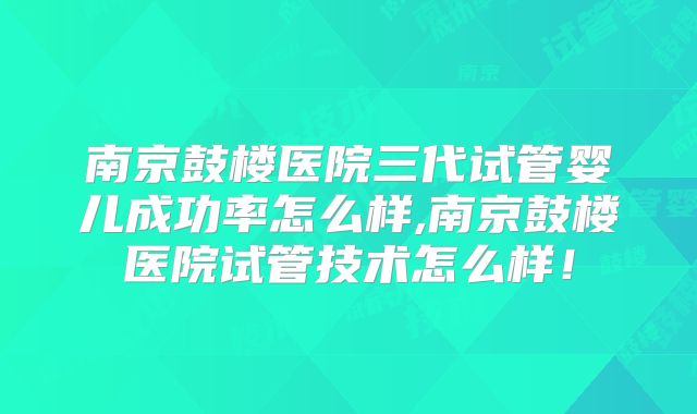 南京鼓楼医院三代试管婴儿成功率怎么样,南京鼓楼医院试管技术怎么样！