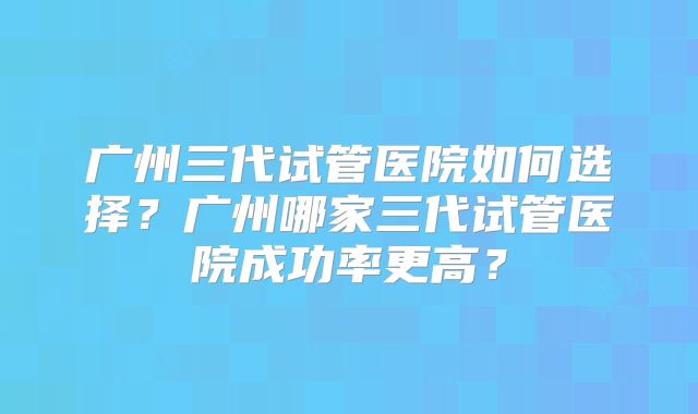 广州三代试管医院如何选择？广州哪家三代试管医院成功率更高？
