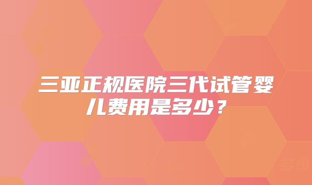 三亚正规医院三代试管婴儿费用是多少？