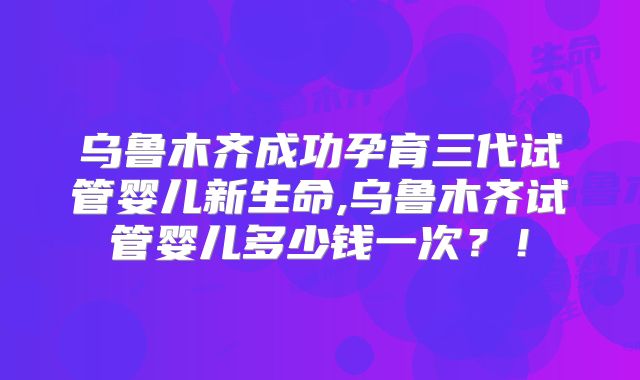 乌鲁木齐成功孕育三代试管婴儿新生命,乌鲁木齐试管婴儿多少钱一次？！