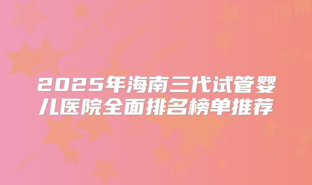 2025年海南三代试管婴儿医院全面排名榜单推荐