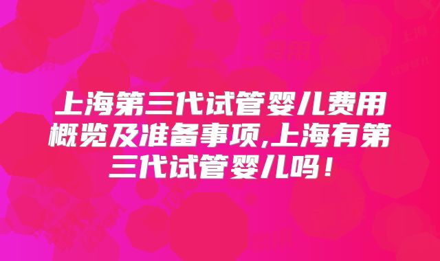 上海第三代试管婴儿费用概览及准备事项,上海有第三代试管婴儿吗!