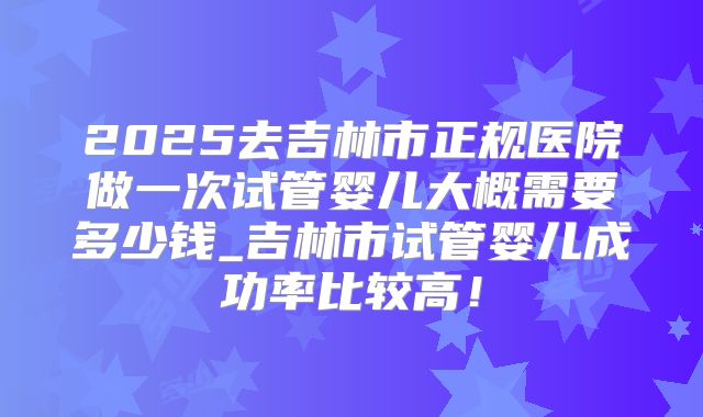 2025去吉林市正规医院做一次试管婴儿大概需要多少钱_吉林市试管婴儿成功率比较高！