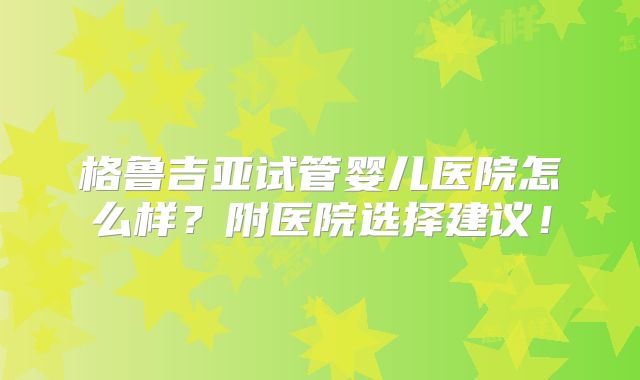 格鲁吉亚试管婴儿医院怎么样？附医院选择建议！
