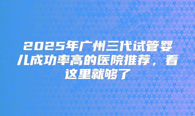2025年广州三代试管婴儿成功率高的医院推荐，看这里就够了