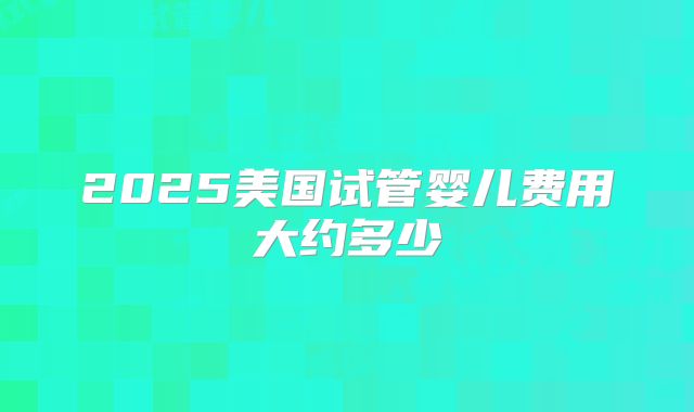 2025美国试管婴儿费用大约多少
