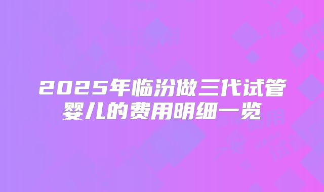 2025年临汾做三代试管婴儿的费用明细一览