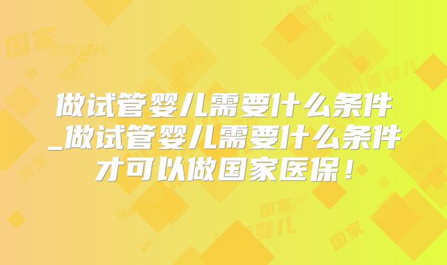 做试管婴儿需要什么条件_做试管婴儿需要什么条件才可以做国家医保！
