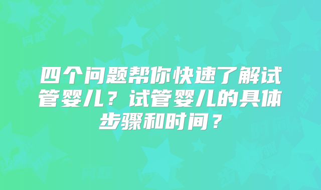 四个问题帮你快速了解试管婴儿?试管婴儿的具体步骤和时间?