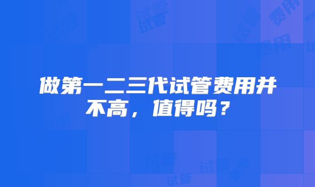 做第一二三代试管费用并不高，值得吗？