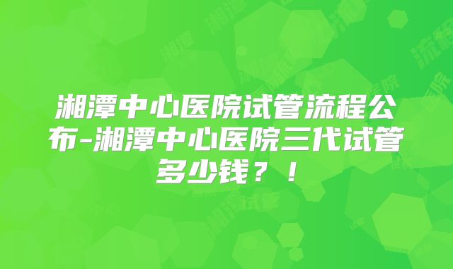 湘潭中心医院试管流程公布-湘潭中心医院三代试管多少钱？！