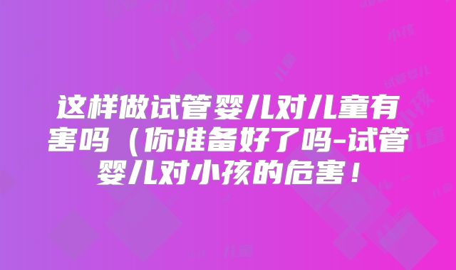这样做试管婴儿对儿童有害吗(你准备好了吗-试管婴儿对小孩的危害!