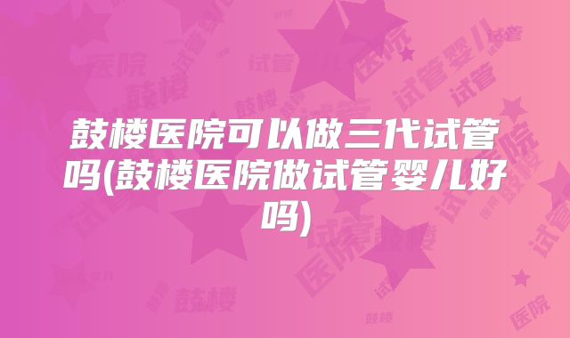 鼓楼医院可以做三代试管吗(鼓楼医院做试管婴儿好吗)