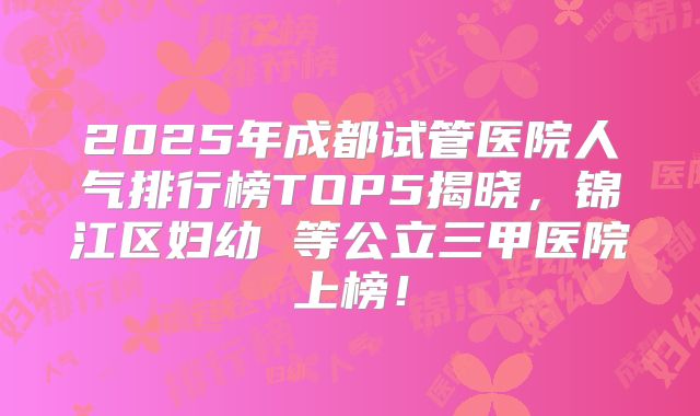 2025年成都试管医院人气排行榜TOP5揭晓，锦江区妇幼 等公立三甲医院上榜！
