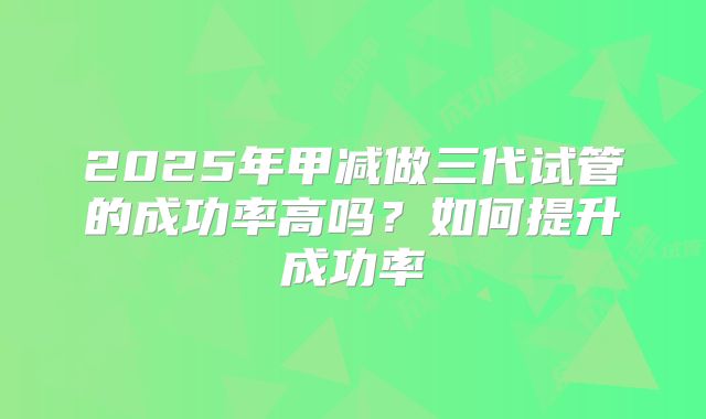 2025年甲减做三代试管的成功率高吗?如何提升成功率