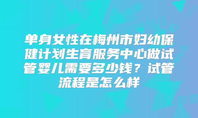 单身女性在梅州市妇幼保健计划生育服务中心做试管婴儿需要多少钱?试管流程是怎么样