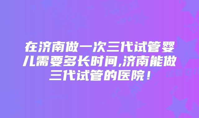 在济南做一次三代试管婴儿需要多长时间,济南能做三代试管的医院！