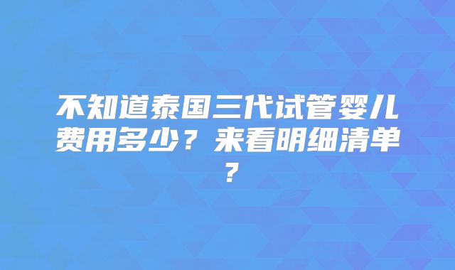 不知道泰国三代试管婴儿费用多少？来看明细清单？