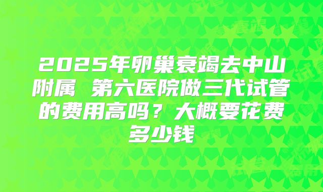 2025年卵巢衰竭去中山附属 第六医院做三代试管的费用高吗？大概要花费多少钱