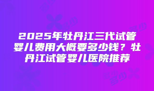 2025年牡丹江三代试管婴儿费用大概要多少钱？牡丹江试管婴儿医院推荐