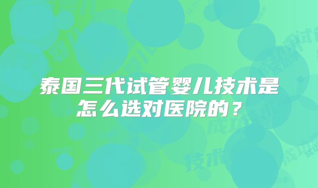 泰国三代试管婴儿技术是怎么选对医院的？